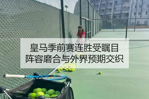 皇马季前赛连胜受瞩目 阵容磨合与外界预期交织